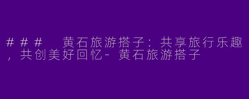 ### 黄石旅游搭子：共享旅行乐趣，共创美好回忆-黄石旅游搭子