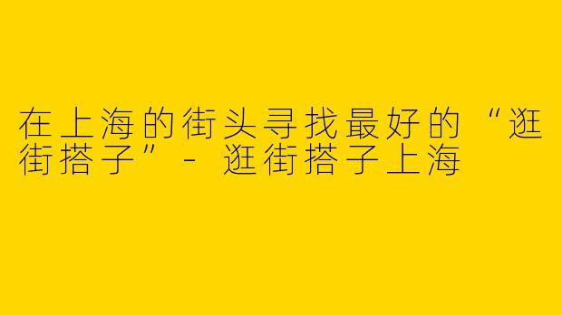 在上海的街头寻找最好的“逛街搭子”-逛街搭子上海