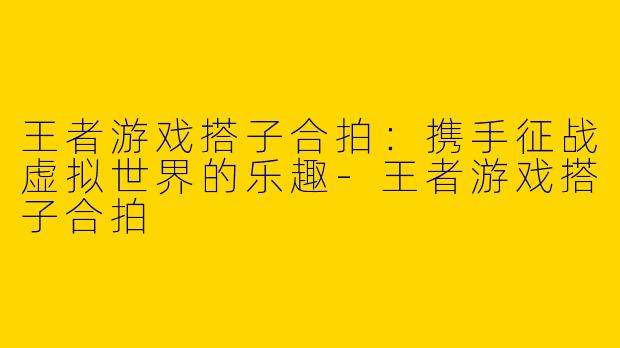 王者游戏搭子合拍：携手征战虚拟世界的乐趣-王者游戏搭子合拍
