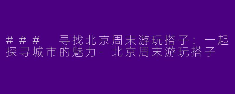 ### 寻找北京周末游玩搭子：一起探寻城市的魅力-北京周末游玩搭子