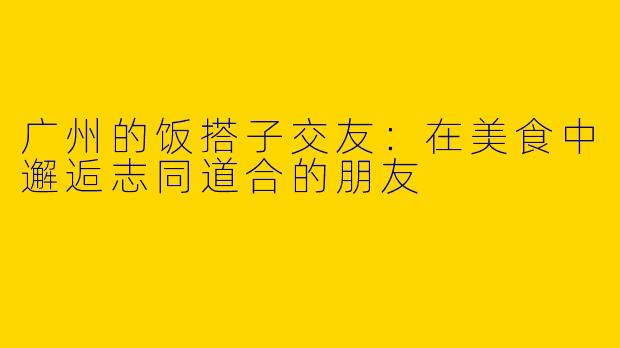 广州的饭搭子交友：在美食中邂逅志同道合的朋友