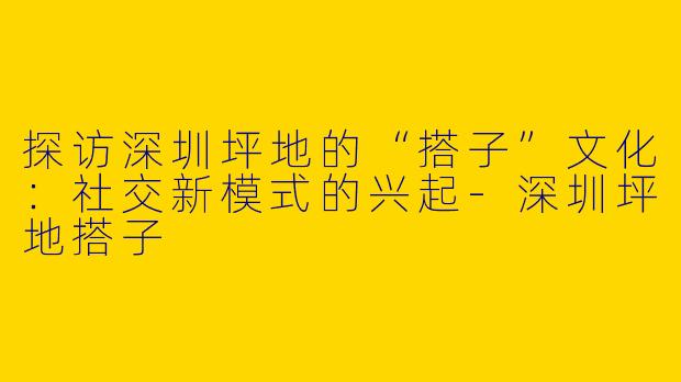 探访深圳坪地的“搭子”文化：社交新模式的兴起-深圳坪地搭子
