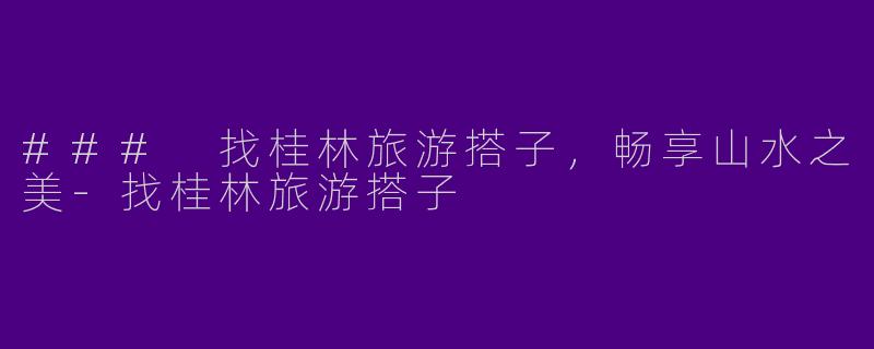 ### 找桂林旅游搭子，畅享山水之美-找桂林旅游搭子