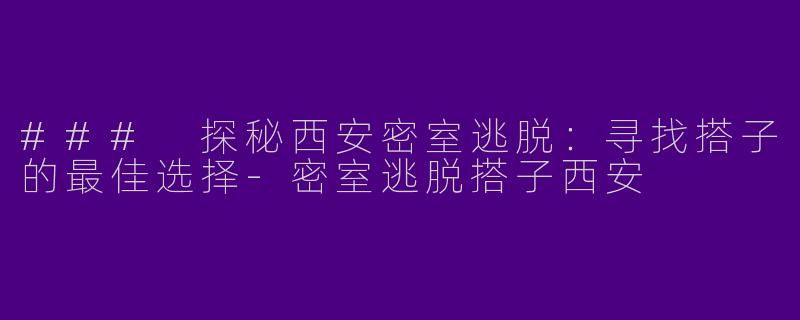 ### 探秘西安密室逃脱：寻找搭子的最佳选择-密室逃脱搭子西安