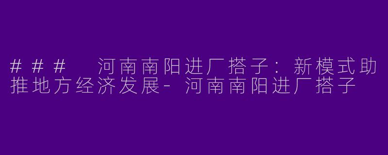 ### 河南南阳进厂搭子：新模式助推地方经济发展-河南南阳进厂搭子