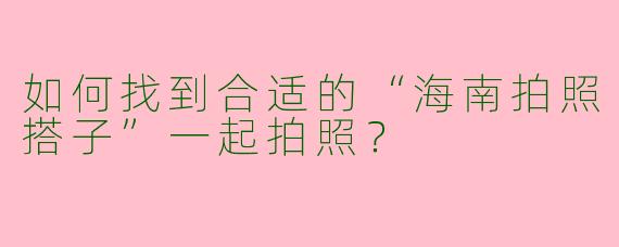 如何找到合适的“海南拍照搭子”一起拍照？