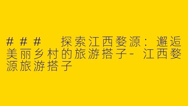 ### 探索江西婺源：邂逅美丽乡村的旅游搭子-江西婺源旅游搭子