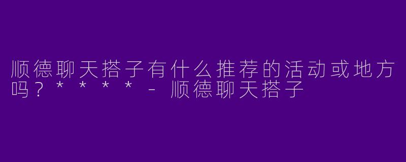 顺德聊天搭子有什么推荐的活动或地方吗?****