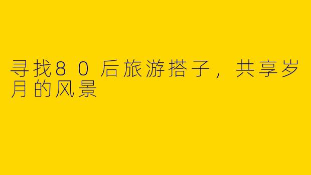 寻找80后旅游搭子，共享岁月的风景