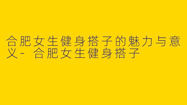 合肥女生健身搭子的魅力与意义-合肥女生健身搭子