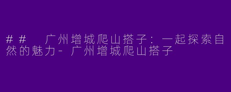 ## 广州增城爬山搭子：一起探索自然的魅力-广州增城爬山搭子