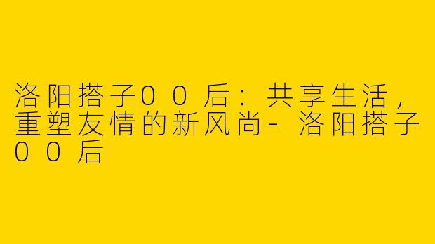 洛阳搭子00后：共享生活，重塑友情的新风尚-洛阳搭子00后