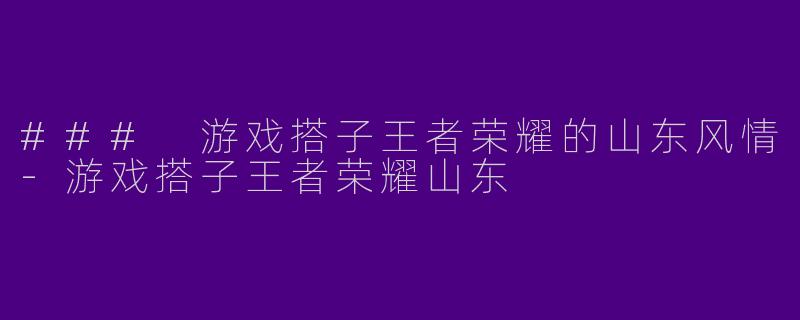 ### 游戏搭子王者荣耀的山东风情-游戏搭子王者荣耀山东