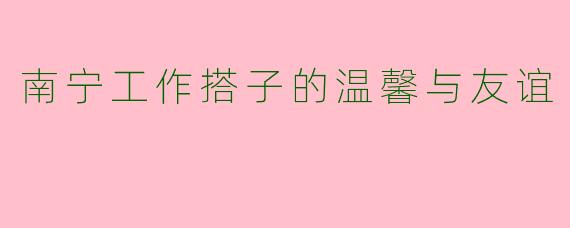 南宁工作搭子的温馨与友谊