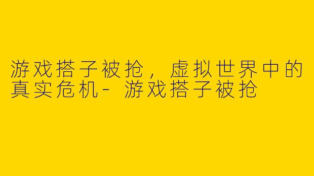 游戏搭子被抢，虚拟世界中的真实危机-游戏搭子被抢