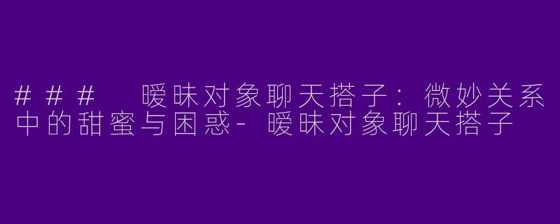 ### 暧昧对象聊天搭子：微妙关系中的甜蜜与困惑-暧昧对象聊天搭子