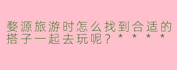 婺源旅游时怎么找到合适的搭子一起去玩呢?****