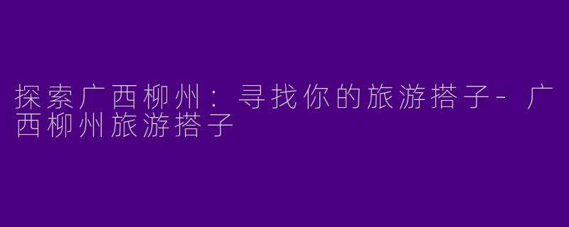 探索广西柳州：寻找你的旅游搭子-广西柳州旅游搭子