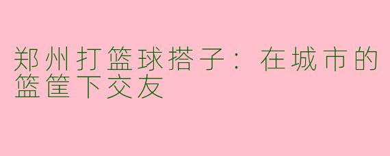 郑州打篮球搭子：在城市的篮筐下交友