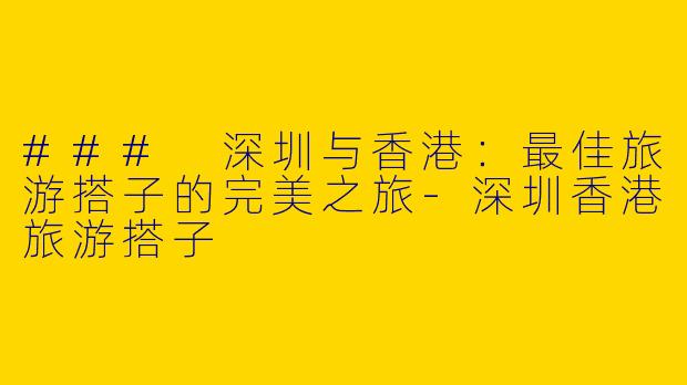 ### 深圳与香港：最佳旅游搭子的完美之旅-深圳香港旅游搭子
