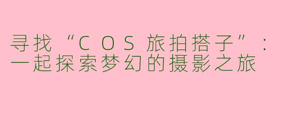 寻找“COS旅拍搭子”:一起探索梦幻的摄影之旅