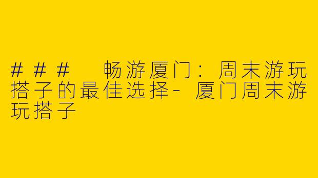 ### 畅游厦门：周末游玩搭子的最佳选择-厦门周末游玩搭子