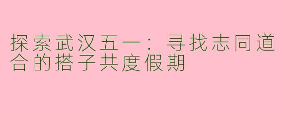 探索武汉五一：寻找志同道合的搭子共度假期