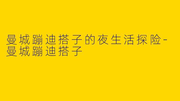 曼城蹦迪搭子的夜生活探险-曼城蹦迪搭子