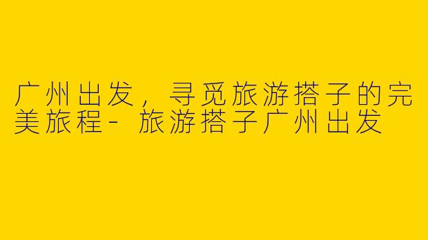 广州出发,寻觅旅游搭子的完美旅程
