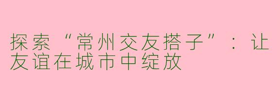 探索“常州交友搭子”:让友谊在城市中绽放