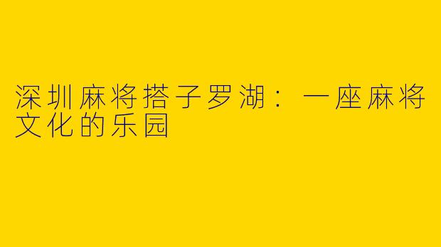 深圳麻将搭子罗湖：一座麻将文化的乐园