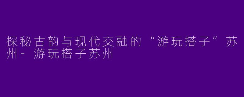 探秘古韵与现代交融的“游玩搭子”苏州
