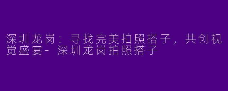 深圳龙岗：寻找完美拍照搭子，共创视觉盛宴-深圳龙岗拍照搭子