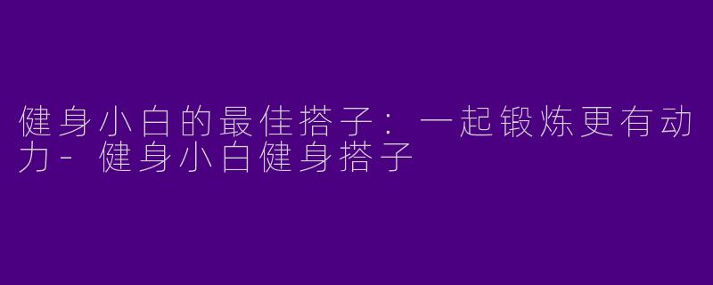 健身小白的最佳搭子：一起锻炼更有动力-健身小白健身搭子