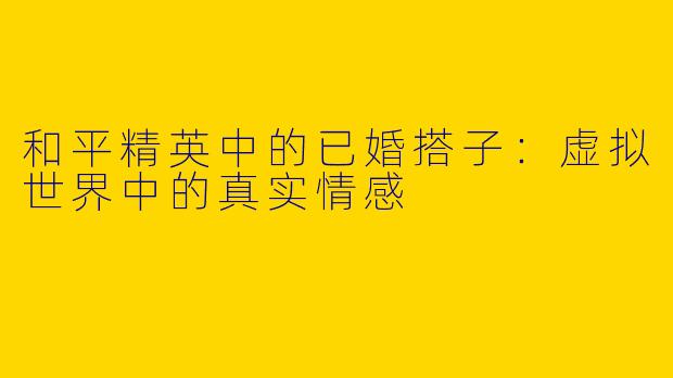 和平精英中的已婚搭子：虚拟世界中的真实情感