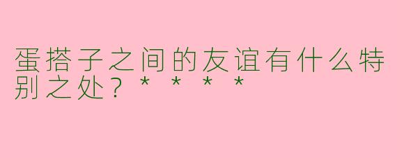 蛋搭子之间的友谊有什么特别之处？****
