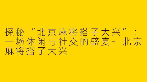 探秘“北京麻将搭子大兴”：一场休闲与社交的盛宴