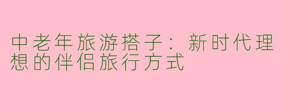 中老年旅游搭子：新时代理想的伴侣旅行方式