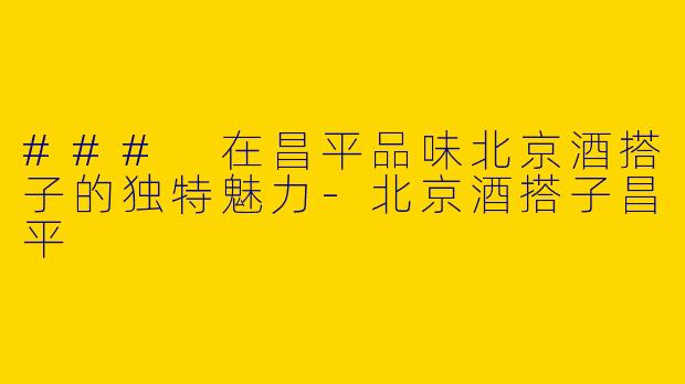 ### 在昌平品味北京酒搭子的独特魅力-北京酒搭子昌平