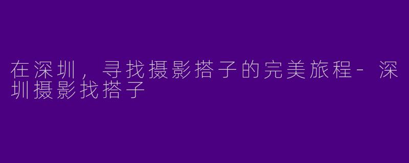 在深圳，寻找摄影搭子的完美旅程-深圳摄影找搭子