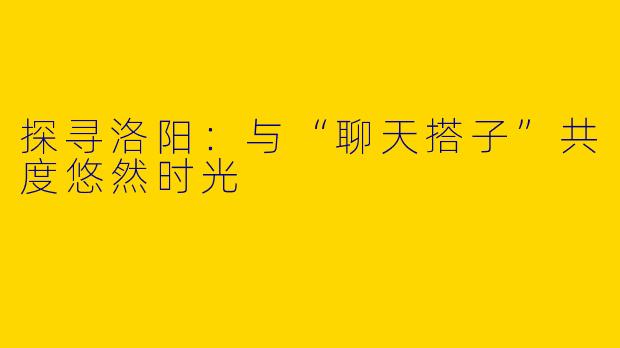 探寻洛阳：与“聊天搭子”共度悠然时光
