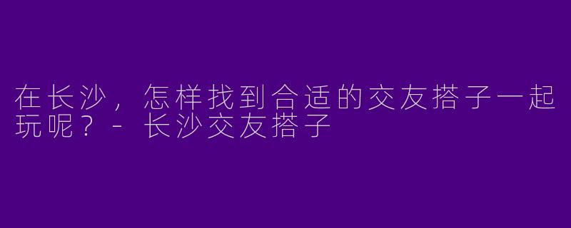 在长沙，怎样找到合适的交友搭子一起玩呢？