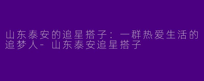 山东泰安的追星搭子：一群热爱生活的追梦人-山东泰安追星搭子