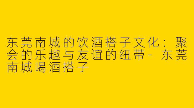 东莞南城的饮酒搭子文化:聚会的乐趣与友谊的纽带
