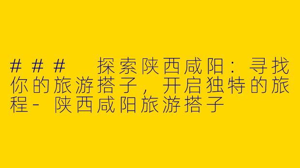 ### 探索陕西咸阳：寻找你的旅游搭子，开启独特的旅程-陕西咸阳旅游搭子