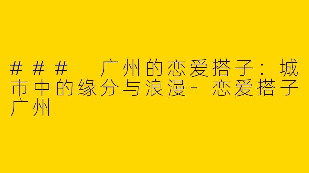 ### 广州的恋爱搭子：城市中的缘分与浪漫-恋爱搭子广州