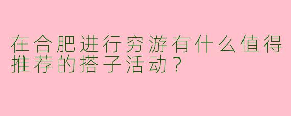 在合肥进行穷游有什么值得推荐的搭子活动？