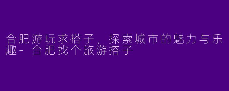 合肥游玩求搭子,探索城市的魅力与乐趣