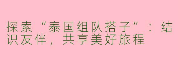 探索“泰国组队搭子”：结识友伴，共享美好旅程