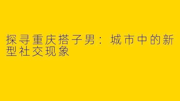 探寻重庆搭子男：城市中的新型社交现象